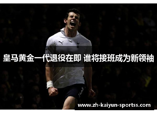 皇马黄金一代退役在即 谁将接班成为新领袖 皇马黄金一代退役在即 谁将接班成为新领袖