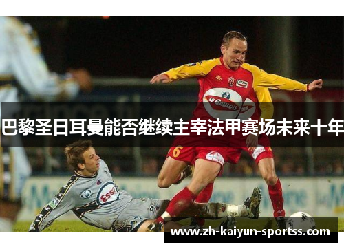巴黎圣日耳曼能否继续主宰法甲赛场未来十年 巴黎圣日耳曼能否继续主宰法甲赛场未来十年